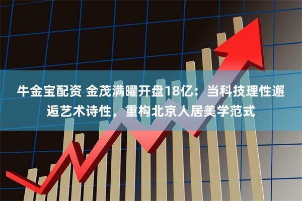 牛金宝配资 金茂满曜开盘18亿：当科技理性邂逅艺术诗性，重构北京人居美学范式