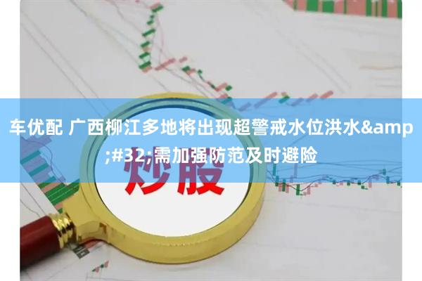 车优配 广西柳江多地将出现超警戒水位洪水&#32;需加强防范及时避险
