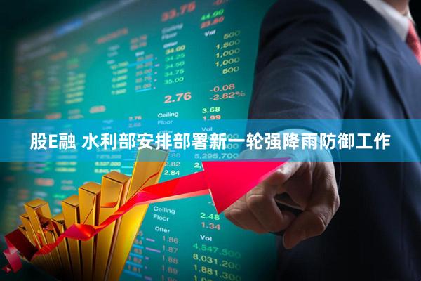 股E融 水利部安排部署新一轮强降雨防御工作
