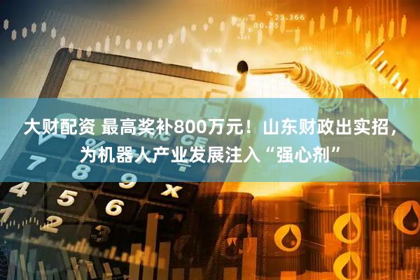 大财配资 最高奖补800万元！山东财政出实招，为机器人产业发展注入“强心剂”