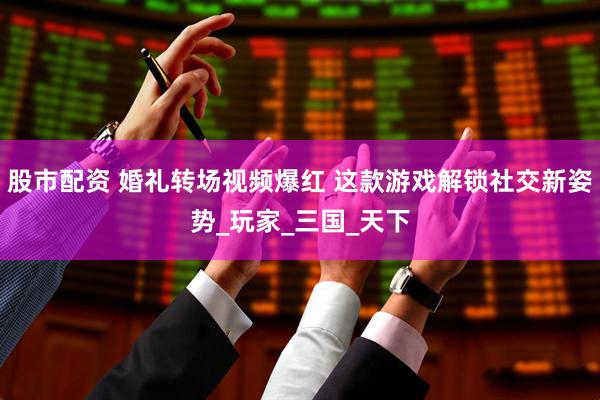 股市配资 婚礼转场视频爆红 这款游戏解锁社交新姿势_玩家_三国_天下