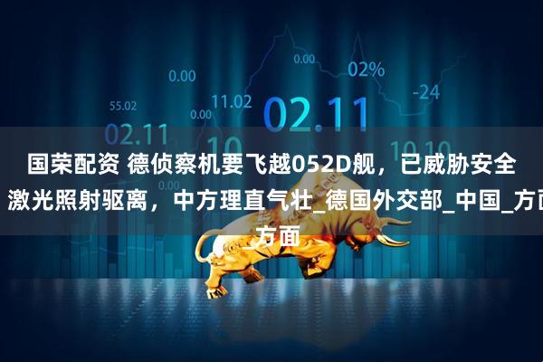 国荣配资 德侦察机要飞越052D舰，已威胁安全，激光照射驱离，中方理直气壮_德国外交部_中国_方面
