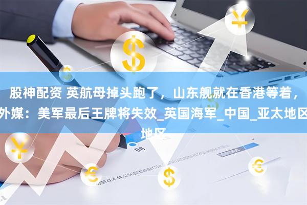 股神配资 英航母掉头跑了，山东舰就在香港等着，外媒：美军最后王牌将失效_英国海军_中国_亚太地区