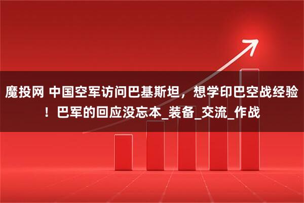 魔投网 中国空军访问巴基斯坦，想学印巴空战经验！巴军的回应没忘本_装备_交流_作战