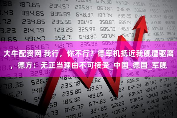大牛配资网 我行，你不行？德军机抵近我舰遭驱离，德方：无正当理由不可接受_中国_德国_军舰