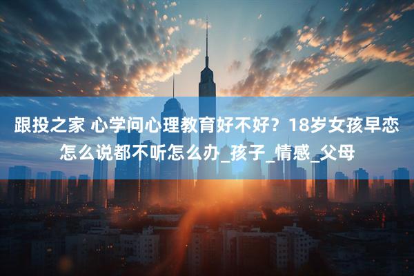跟投之家 心学问心理教育好不好？18岁女孩早恋怎么说都不听怎么办_孩子_情感_父母