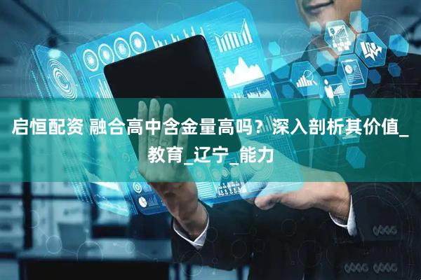 启恒配资 融合高中含金量高吗？深入剖析其价值_教育_辽宁_能力