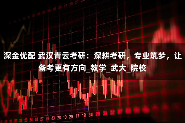 深金优配 武汉青云考研：深耕考研，专业筑梦，让备考更有方向_教学_武大_院校