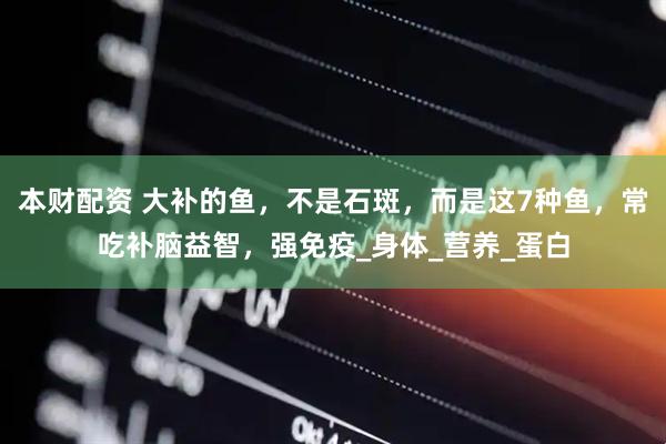 本财配资 大补的鱼，不是石斑，而是这7种鱼，常吃补脑益智，强免疫_身体_营养_蛋白