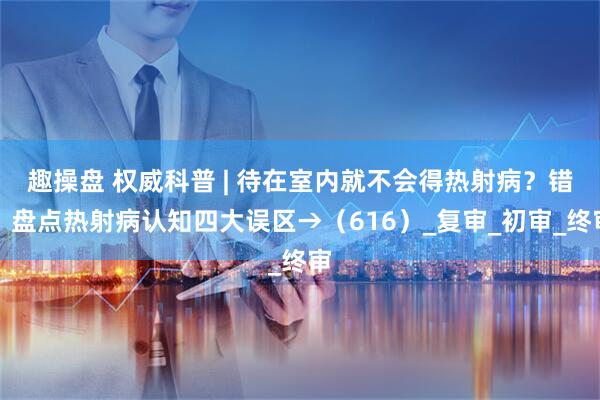 趣操盘 权威科普 | 待在室内就不会得热射病？错！盘点热射病认知四大误区→（616）_复审_初审_终审
