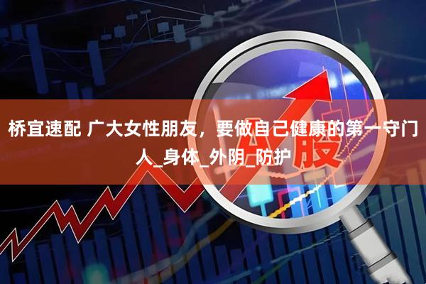 桥宜速配 广大女性朋友，要做自己健康的第一守门人_身体_外阴_防护