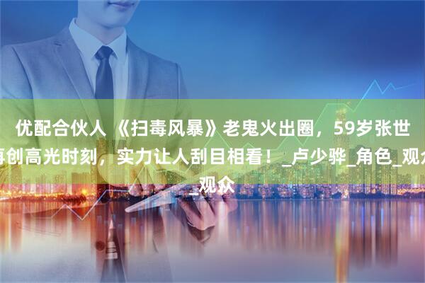 优配合伙人 《扫毒风暴》老鬼火出圈，59岁张世再创高光时刻，实力让人刮目相看！_卢少骅_角色_观众