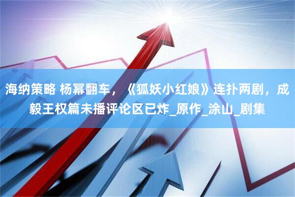海纳策略 杨幂翻车，《狐妖小红娘》连扑两剧，成毅王权篇未播评论区已炸_原作_涂山_剧集