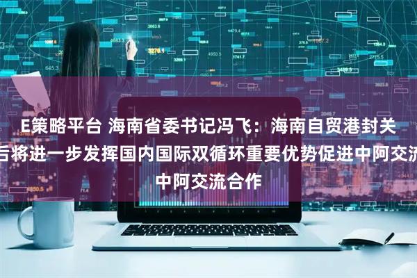 E策略平台 海南省委书记冯飞：海南自贸港封关运作后将进一步发挥国内国际双循环重要优势促进中阿交流合作