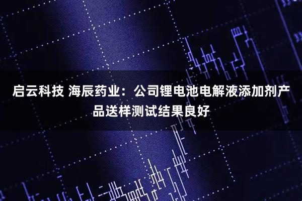 启云科技 海辰药业：公司锂电池电解液添加剂产品送样测试结果良好