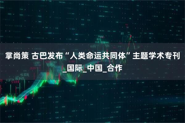 掌尚策 古巴发布“人类命运共同体”主题学术专刊_国际_中国_合作