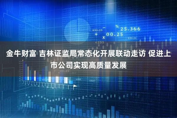 金牛财富 吉林证监局常态化开展联动走访 促进上市公司实现高质量发展