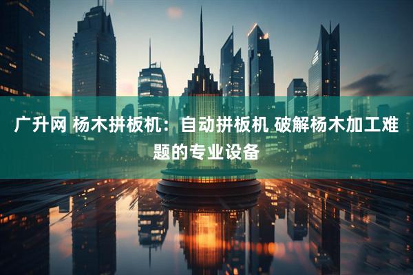 广升网 杨木拼板机：自动拼板机 破解杨木加工难题的专业设备