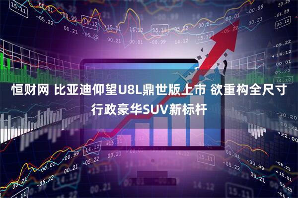 恒财网 比亚迪仰望U8L鼎世版上市 欲重构全尺寸行政豪华SUV新标杆