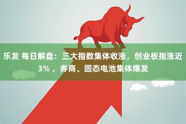 乐发 每日解盘：三大指数集体收涨，创业板指涨近3% ，券商、固态电池集体爆发
