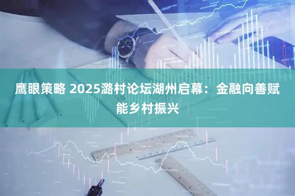 鹰眼策略 2025潞村论坛湖州启幕：金融向善赋能乡村振兴