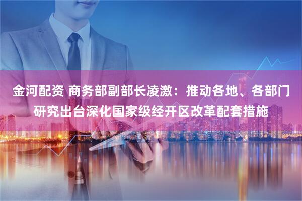 金河配资 商务部副部长凌激：推动各地、各部门研究出台深化国家级经开区改革配套措施