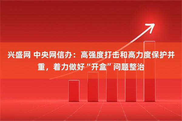 兴盛网 中央网信办：高强度打击和高力度保护并重，着力做好“开盒”问题整治